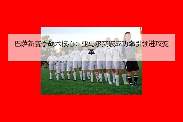 巴萨新赛季战术核心：亚马尔突破成功率引领进攻变革