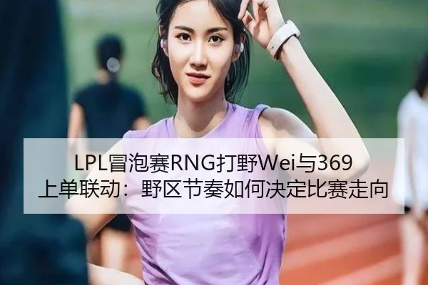 LPL冒泡赛RNG打野Wei与369上单联动：野区节奏如何决定比赛走向