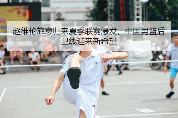 赵维伦旅意归来夏季联赛爆发，中国男篮后卫线迎来新希望