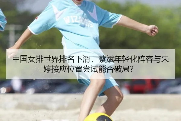 中国女排世界排名下滑，蔡斌年轻化阵容与朱婷接应位置尝试能否破局？