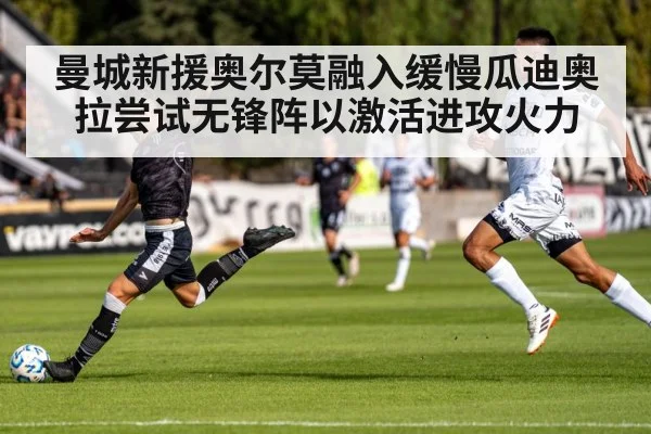 曼城新援奥尔莫融入缓慢瓜迪奥拉尝试无锋阵以激活进攻火力