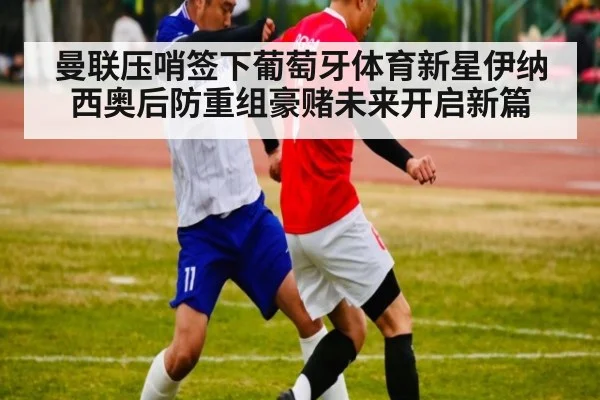 曼联压哨签下葡萄牙体育新星伊纳西奥后防重组豪赌未来开启新篇