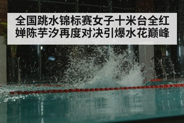 全国跳水锦标赛女子十米台全红婵陈芋汐再度对决引爆水花巅峰